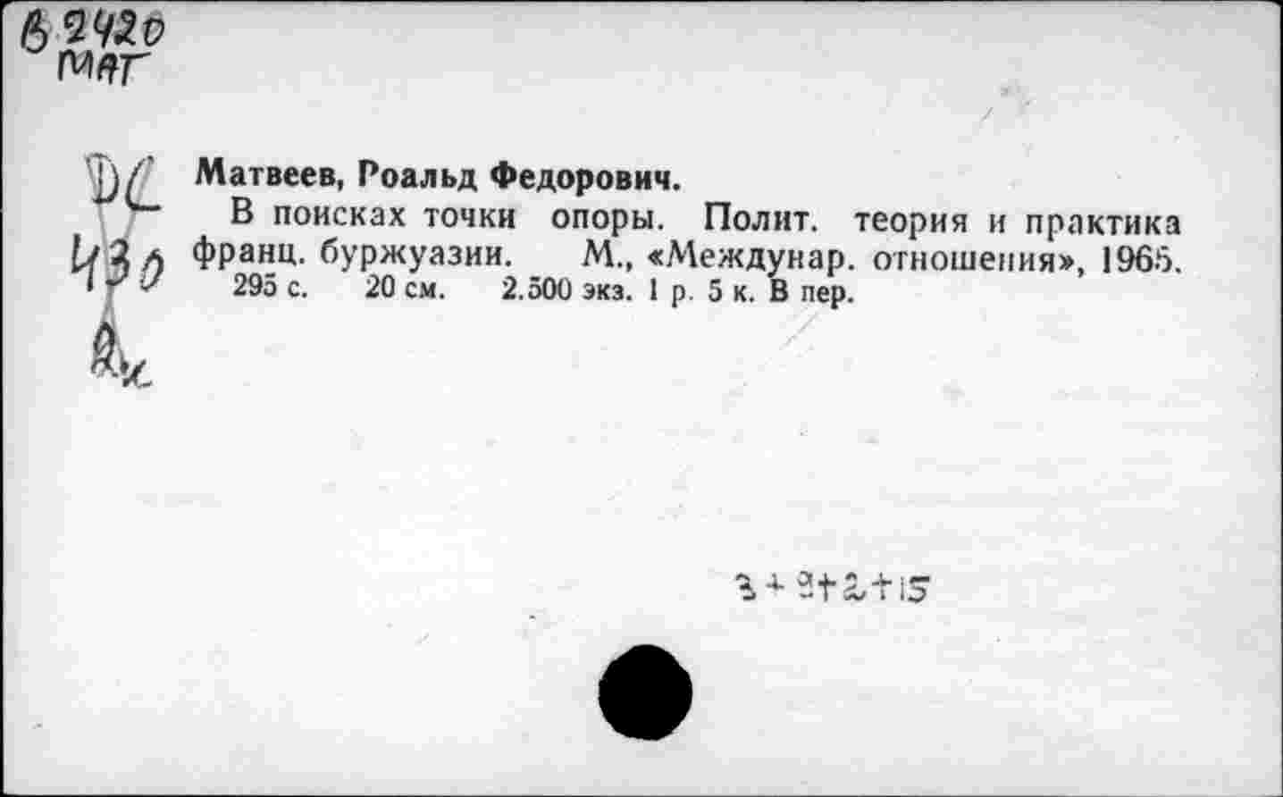 ﻿Матвеев, Роальд Федорович.
В поисках точки опоры. Полит, теория и практика франц, буржуазии. М., «Междунар. отношения», 1965.
295 с. 20 см. 2.500 экз. 1 р. 5 к. В пер.